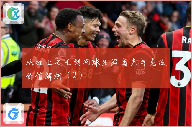 从红土之王到网球生涯高光与竞技价值解析（2）