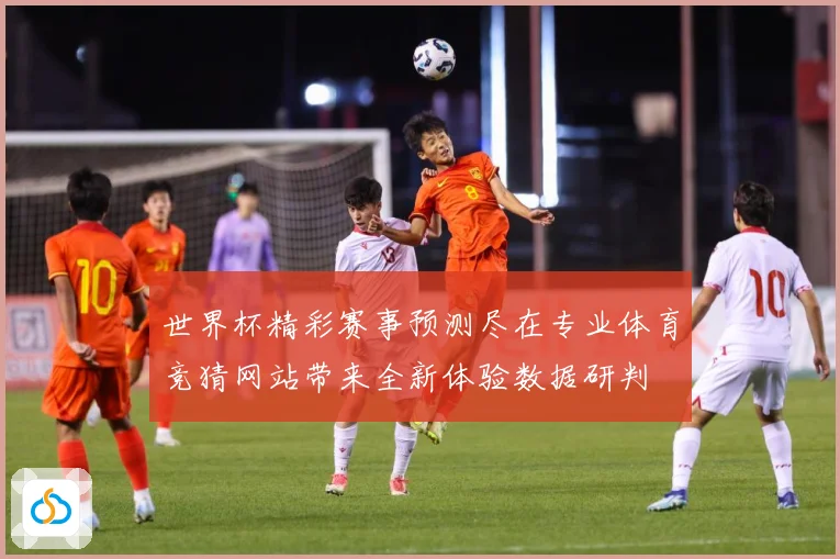 世界杯精彩赛事预测尽在专业体育竞猜网站带来全新体验数据研判