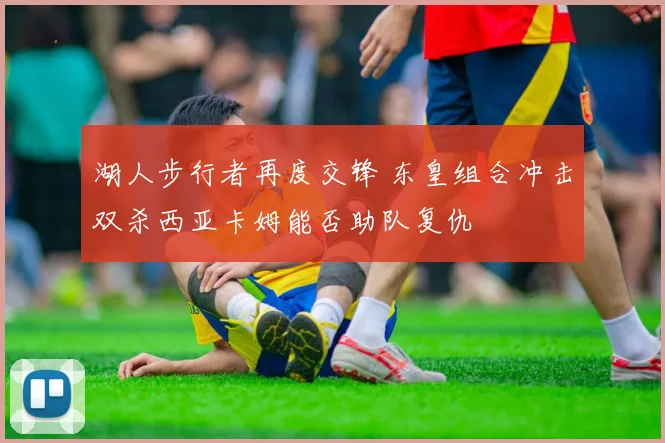 湖人步行者再度交锋 东皇组合冲击双杀西亚卡姆能否助队复仇