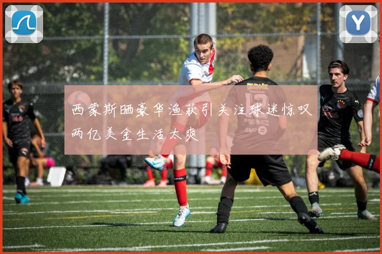 西蒙斯晒豪华渔获引关注球迷惊叹两亿美金生活太爽