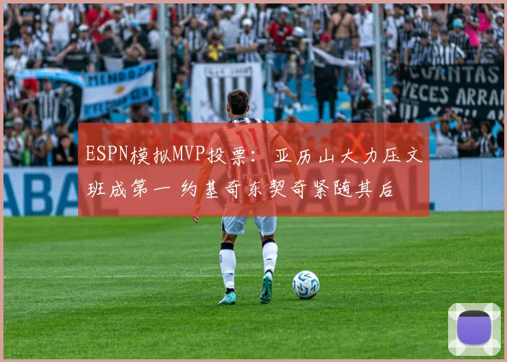 ESPN模拟MVP投票：亚历山大力压文班成第一 约基奇东契奇紧随其后