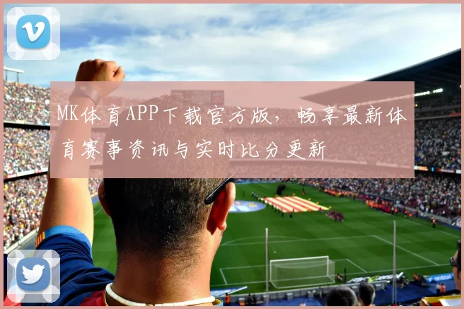 MK体育APP下载官方版，畅享最新体育赛事资讯与实时比分更新