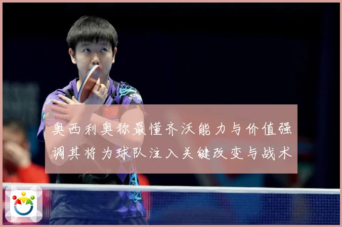 奥西利奥称最懂齐沃能力与价值强调其将为球队注入关键改变与战术专题观察