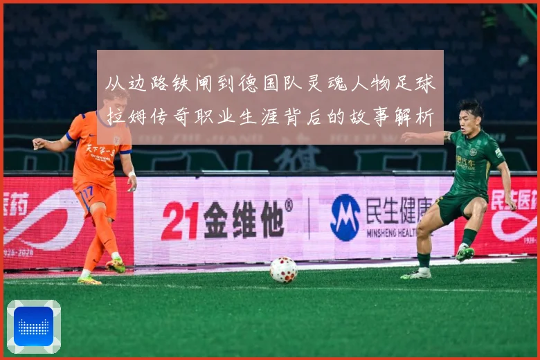 从边路铁闸到德国队灵魂人物足球拉姆传奇职业生涯背后的故事解析