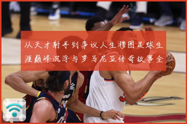 从天才射手到争议人生穆图足球生涯巅峰沉浮与罗马尼亚传奇故事全解析
