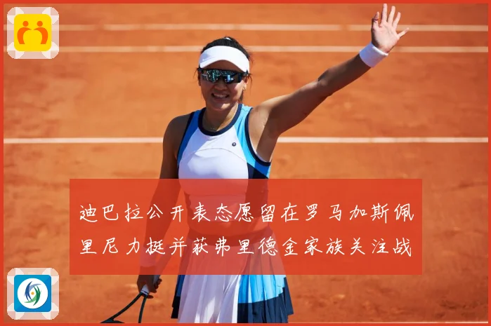 迪巴拉公开表态愿留在罗马加斯佩里尼力挺并获弗里德金家族关注战术观察