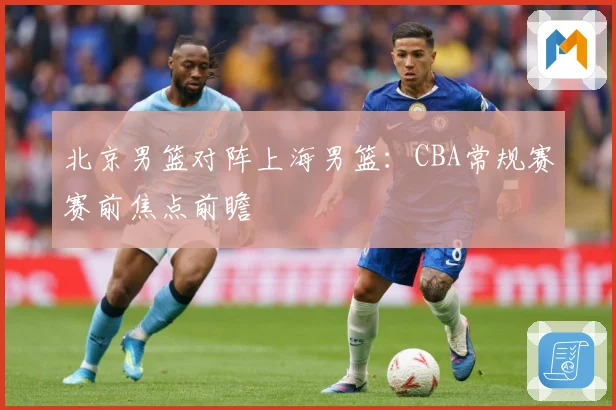 北京男篮对阵上海男篮：CBA常规赛赛前焦点前瞻