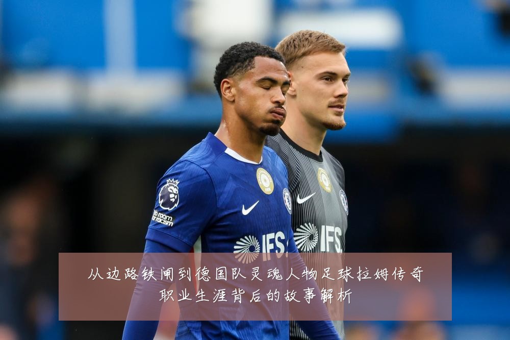 从边路铁闸到德国队灵魂人物足球拉姆传奇职业生涯背后的故事解析
