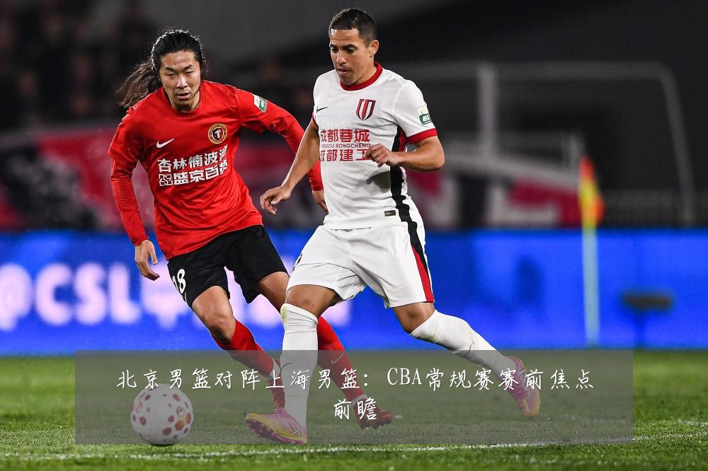 北京男篮对阵上海男篮：CBA常规赛赛前焦点前瞻