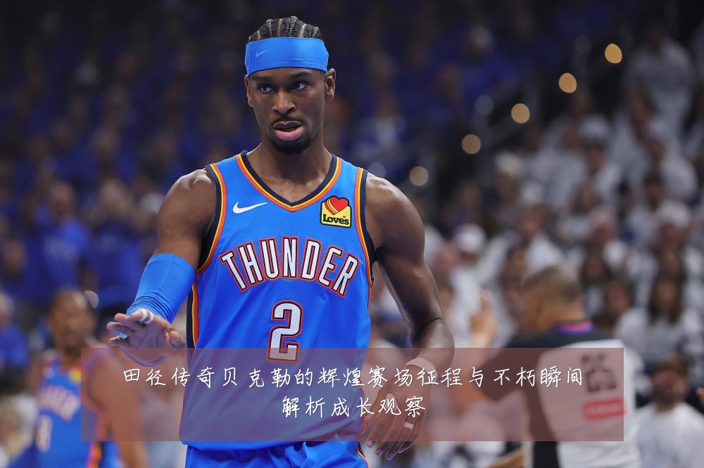 田径传奇贝克勒的辉煌赛场征程与不朽瞬间解析成长观察