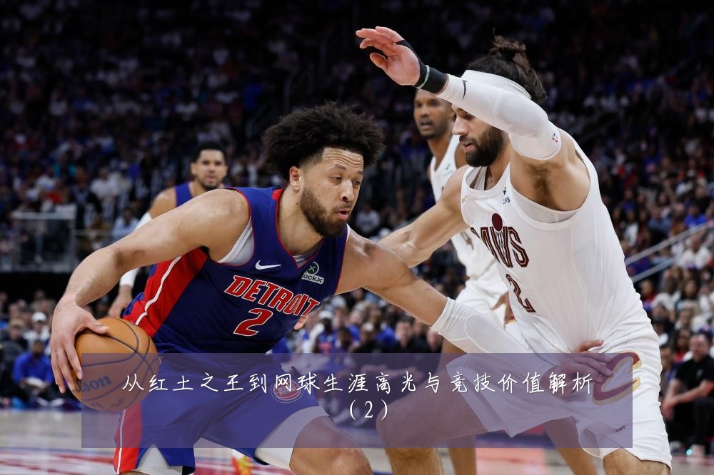 从红土之王到网球生涯高光与竞技价值解析（2）